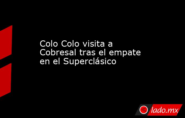 Colo Colo visita a Cobresal tras el empate en el Superclásico. Noticias en tiempo real