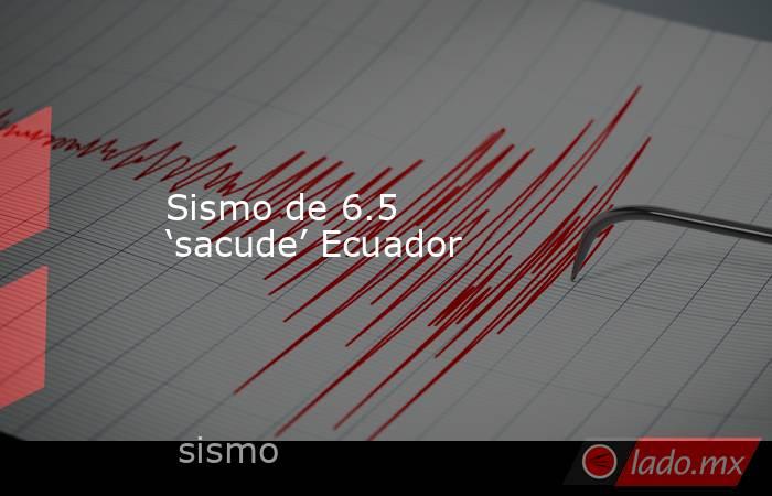 Sismo de 6.5 ‘sacude’ Ecuador. Noticias en tiempo real