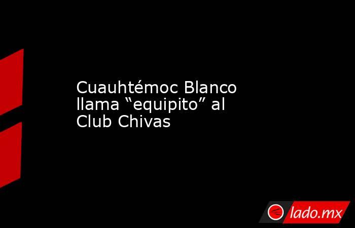 Cuauhtémoc Blanco llama “equipito” al Club Chivas. Noticias en tiempo real