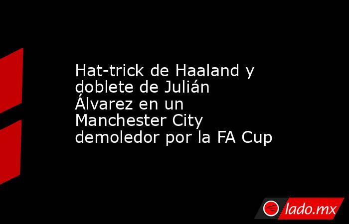 Hat-trick de Haaland y doblete de Julián Álvarez en un Manchester City demoledor por la FA Cup. Noticias en tiempo real