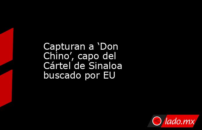 Capturan a ‘Don Chino’, capo del Cártel de Sinaloa buscado por EU. Noticias en tiempo real
