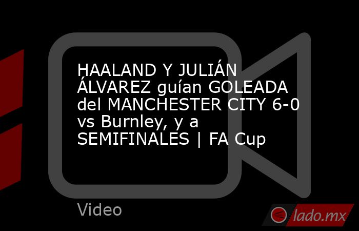 HAALAND Y JULIÁN ÁLVAREZ guían GOLEADA del MANCHESTER CITY 6-0 vs Burnley, y a SEMIFINALES | FA Cup. Noticias en tiempo real
