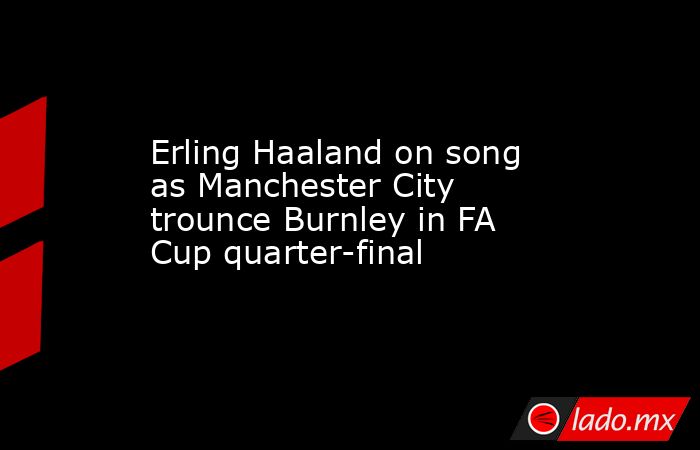 Erling Haaland on song as Manchester City trounce Burnley in FA Cup quarter-final. Noticias en tiempo real