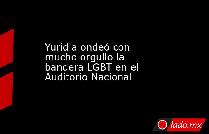 Yuridia ondeó con mucho orgullo la bandera LGBT en el Auditorio Nacional. Noticias en tiempo real