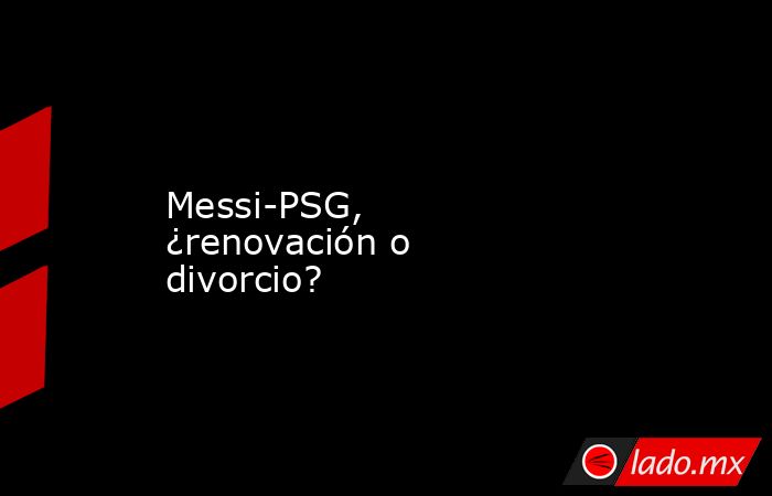 Messi-PSG, ¿renovación o divorcio?. Noticias en tiempo real