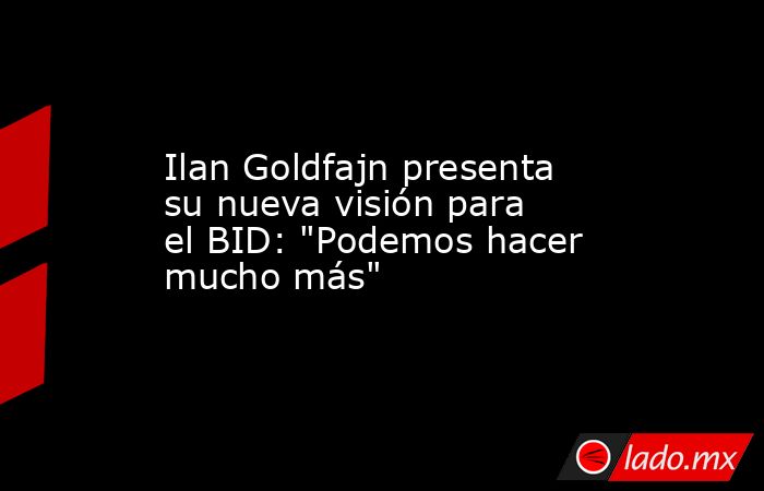 Ilan Goldfajn presenta su nueva visión para el BID: 