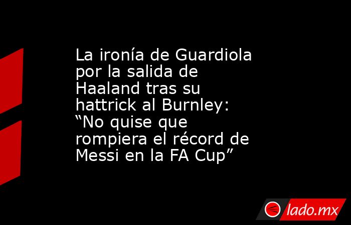 La ironía de Guardiola por la salida de Haaland tras su hattrick al Burnley: “No quise que rompiera el récord de Messi en la FA Cup”. Noticias en tiempo real