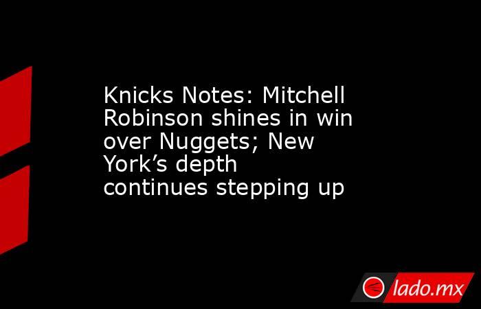 Knicks Notes: Mitchell Robinson shines in win over Nuggets; New York’s depth continues stepping up. Noticias en tiempo real
