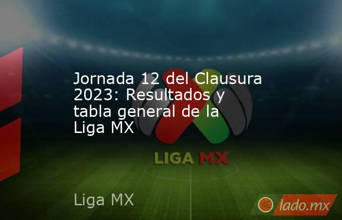 Jornada 12 del Clausura 2023: Resultados y tabla general de la Liga MX. Noticias en tiempo real