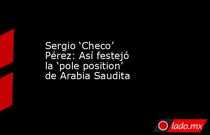 Sergio ‘Checo’ Pérez: Así festejó la ‘pole position’ de Arabia Saudita. Noticias en tiempo real