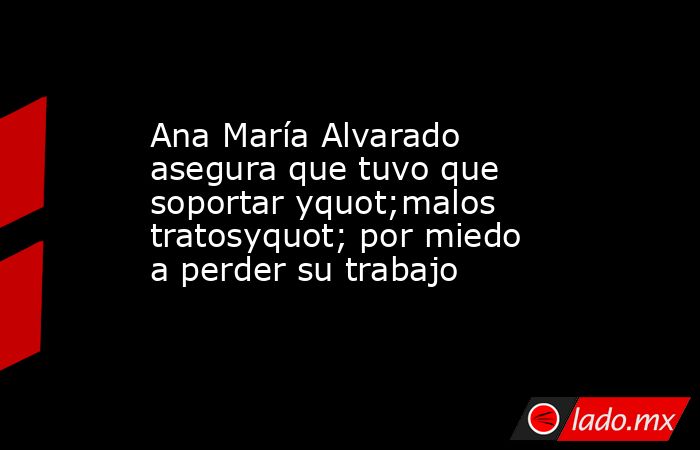 Ana María Alvarado asegura que tuvo que soportar yquot;malos tratosyquot; por miedo a perder su trabajo. Noticias en tiempo real