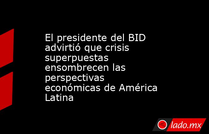 El presidente del BID advirtió que crisis superpuestas ensombrecen las perspectivas económicas de América Latina. Noticias en tiempo real