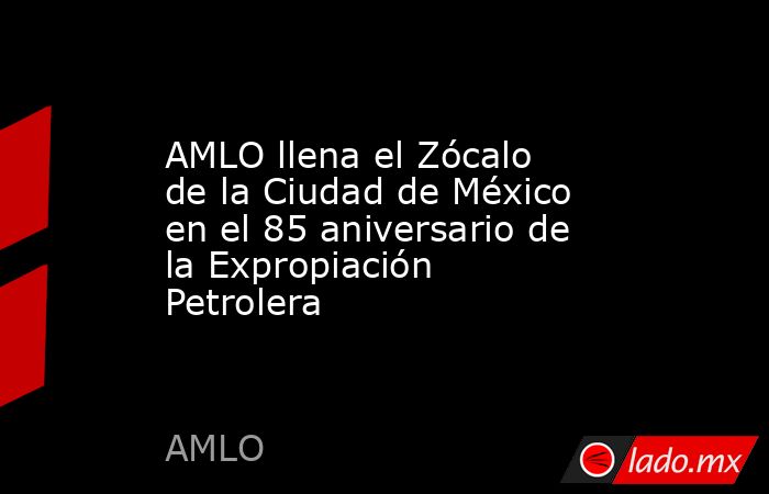 AMLO llena el Zócalo de la Ciudad de México en el 85 aniversario de la Expropiación Petrolera. Noticias en tiempo real