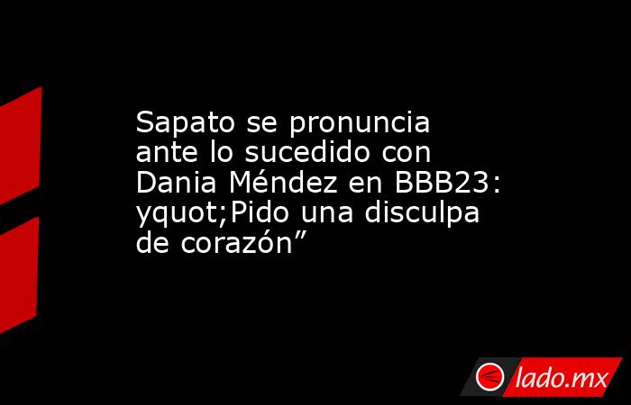 Sapato se pronuncia ante lo sucedido con Dania Méndez en BBB23: yquot;Pido una disculpa de corazón”. Noticias en tiempo real