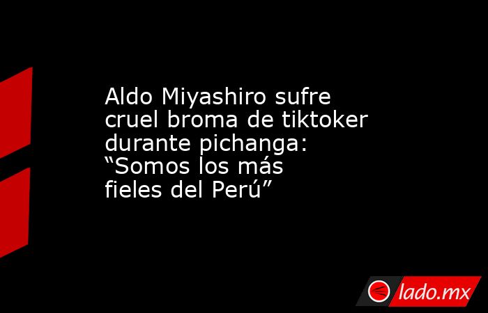 Aldo Miyashiro sufre cruel broma de tiktoker durante pichanga: “Somos los más fieles del Perú”. Noticias en tiempo real