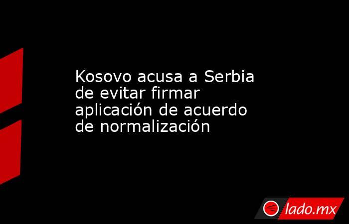 Kosovo acusa a Serbia de evitar firmar aplicación de acuerdo de normalización. Noticias en tiempo real