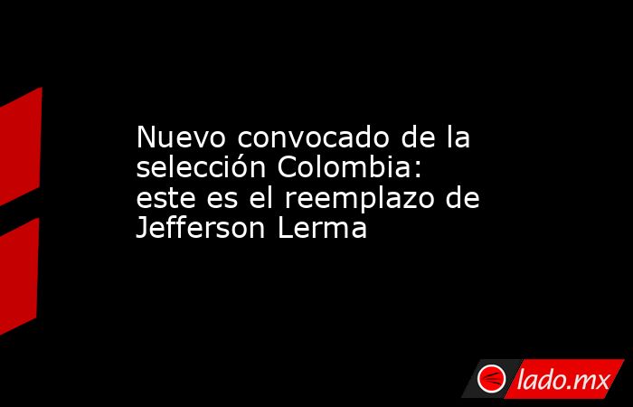 Nuevo convocado de la selección Colombia: este es el reemplazo de Jefferson Lerma. Noticias en tiempo real