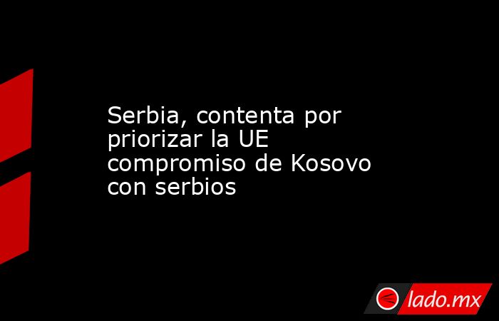 Serbia, contenta por priorizar la UE compromiso de Kosovo con serbios. Noticias en tiempo real