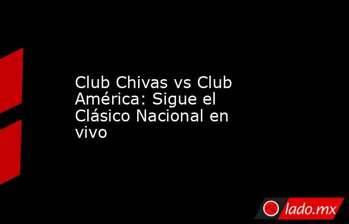 Club Chivas vs Club América: Sigue el Clásico Nacional en vivo. Noticias en tiempo real