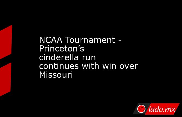 NCAA Tournament - Princeton’s cinderella run continues with win over Missouri. Noticias en tiempo real