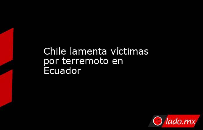 Chile lamenta víctimas por terremoto en Ecuador. Noticias en tiempo real