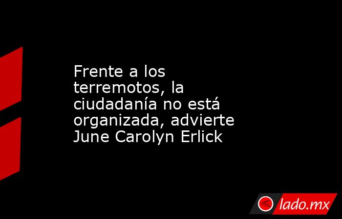 Frente a los terremotos, la ciudadanía no está organizada, advierte June Carolyn Erlick. Noticias en tiempo real