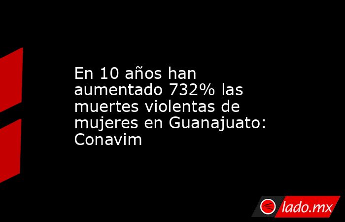 En 10 años han aumentado 732% las muertes violentas de mujeres en Guanajuato: Conavim. Noticias en tiempo real