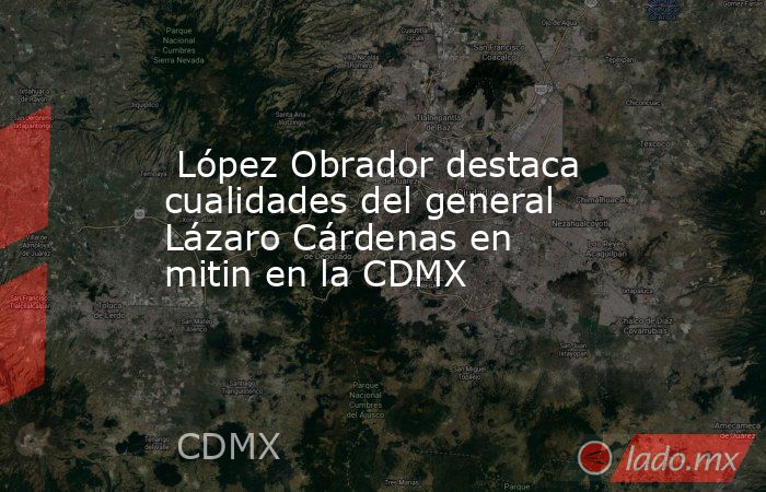  López Obrador destaca cualidades del general Lázaro Cárdenas en mitin en la CDMX. Noticias en tiempo real