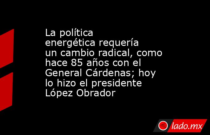 La política energética requería un cambio radical, como hace 85 años con el General Cárdenas; hoy lo hizo el presidente López Obrador. Noticias en tiempo real