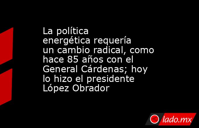 La política energética requería un cambio radical, como hace 85 años con el General Cárdenas; hoy lo hizo el presidente López Obrador. Noticias en tiempo real