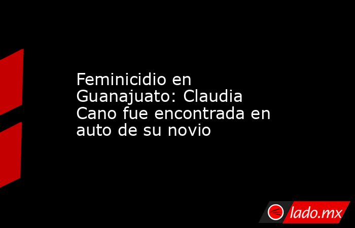 Feminicidio en Guanajuato: Claudia Cano fue encontrada en auto de su novio . Noticias en tiempo real