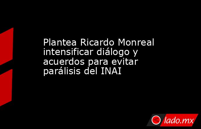 Plantea Ricardo Monreal intensificar diálogo y acuerdos para evitar parálisis del INAI. Noticias en tiempo real