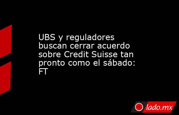 UBS y reguladores buscan cerrar acuerdo sobre Credit Suisse tan pronto como el sábado: FT. Noticias en tiempo real