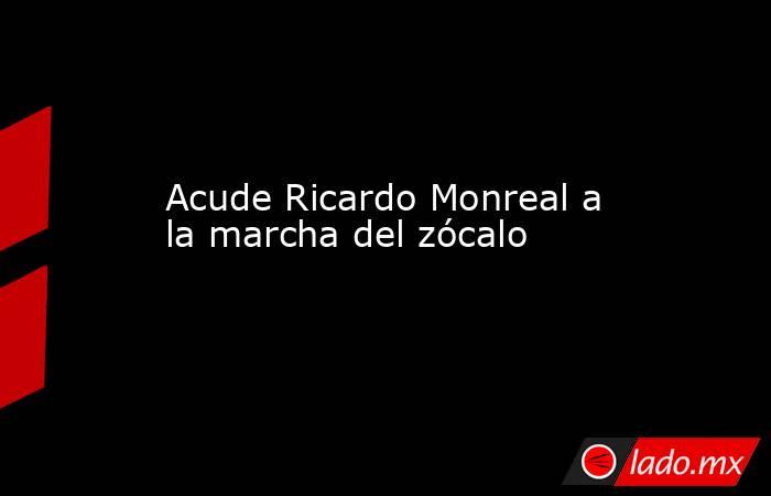 Acude Ricardo Monreal a la marcha del zócalo. Noticias en tiempo real