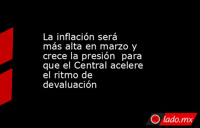 La inflación será más alta en marzo y crece la presión  para que el Central acelere el ritmo de devaluación. Noticias en tiempo real