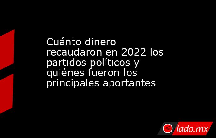 Cuánto dinero recaudaron en 2022 los partidos políticos y quiénes fueron los principales aportantes. Noticias en tiempo real