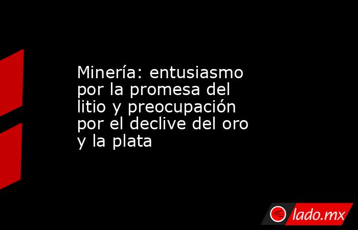 Minería: entusiasmo por la promesa del litio y preocupación por el declive del oro y la plata. Noticias en tiempo real