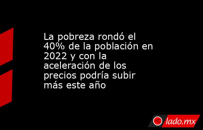 La pobreza rondó el 40% de la población en 2022 y con la aceleración de los precios podría subir más este año. Noticias en tiempo real