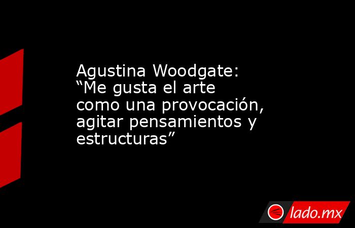 Agustina Woodgate: “Me gusta el arte como una provocación, agitar pensamientos y estructuras”. Noticias en tiempo real