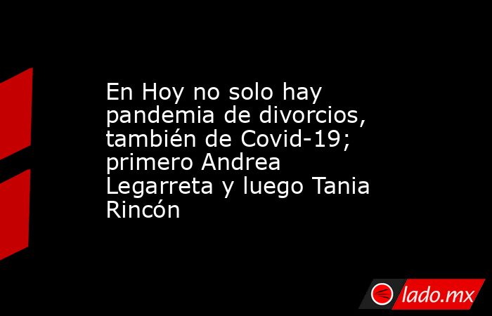 En Hoy no solo hay pandemia de divorcios, también de Covid-19; primero Andrea Legarreta y luego Tania Rincón. Noticias en tiempo real