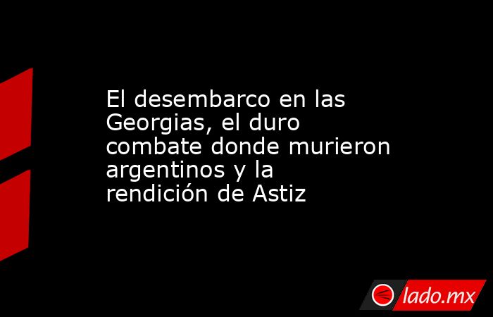 El desembarco en las Georgias, el duro combate donde murieron argentinos y la rendición de Astiz. Noticias en tiempo real