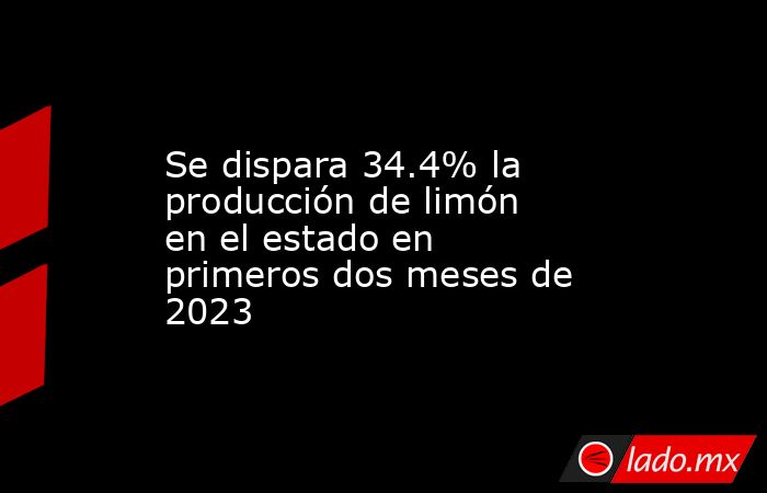 Se dispara 34.4% la producción de limón en el estado en primeros dos meses de 2023. Noticias en tiempo real