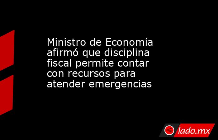 Ministro de Economía afirmó que disciplina fiscal permite contar con recursos para atender emergencias. Noticias en tiempo real