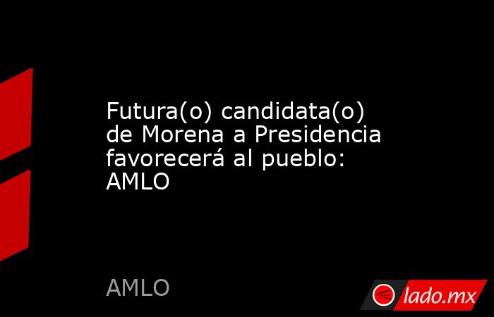 Futura(o) candidata(o) de Morena a Presidencia favorecerá al pueblo: AMLO. Noticias en tiempo real