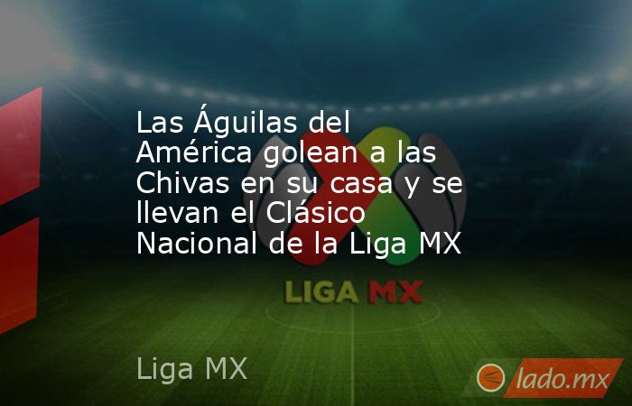 Las Águilas del América golean a las Chivas en su casa y se llevan el Clásico Nacional de la Liga MX. Noticias en tiempo real