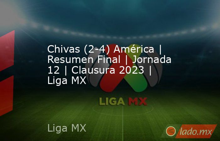 Chivas (2-4) América | Resumen Final | Jornada 12 | Clausura 2023 | Liga MX. Noticias en tiempo real