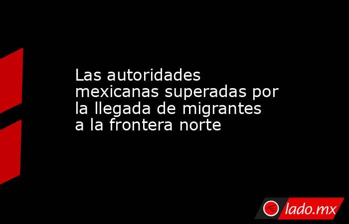 Las autoridades mexicanas superadas por la llegada de migrantes a la frontera norte. Noticias en tiempo real
