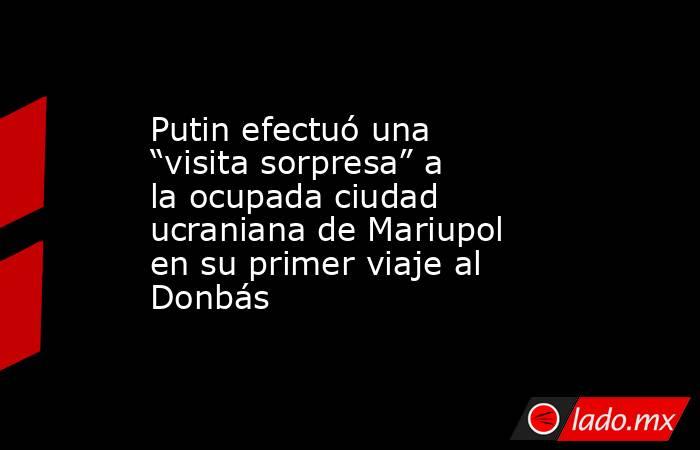 Putin efectuó una “visita sorpresa” a la ocupada ciudad ucraniana de Mariupol en su primer viaje al Donbás. Noticias en tiempo real