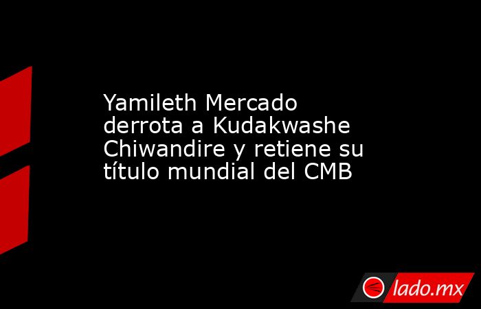 Yamileth Mercado derrota a Kudakwashe Chiwandire y retiene su título mundial del CMB. Noticias en tiempo real