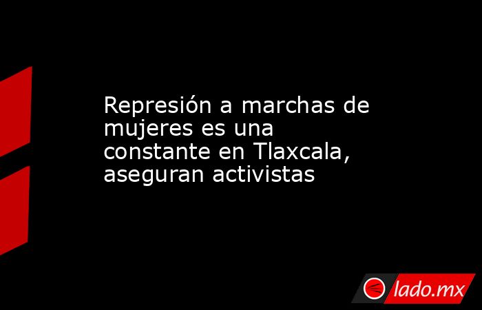 Represión a marchas de mujeres es una constante en Tlaxcala, aseguran activistas. Noticias en tiempo real
